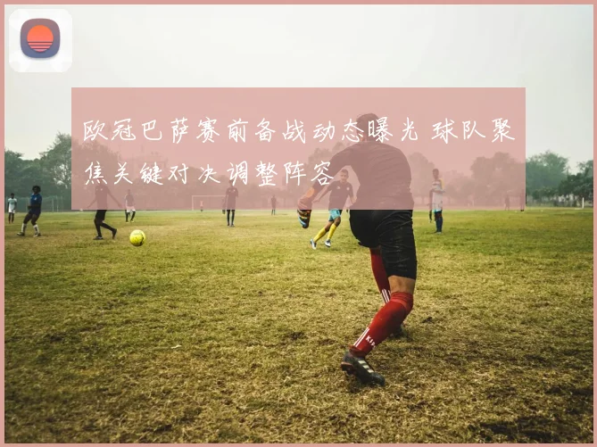 欧冠巴萨赛前备战动态曝光 球队聚焦关键对决调整阵容