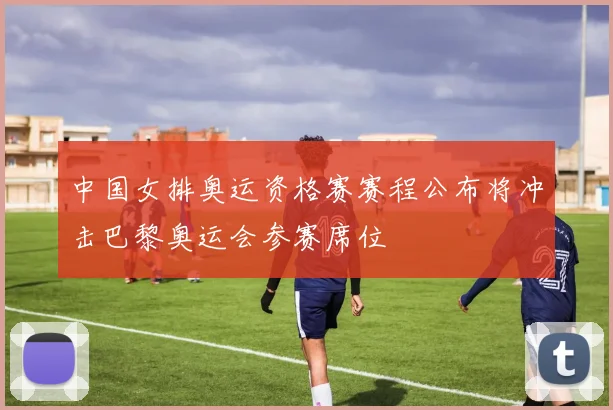 中国女排奥运资格赛赛程公布将冲击巴黎奥运会参赛席位