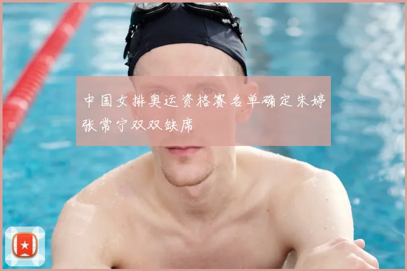 中国女排奥运资格赛名单确定朱婷张常宁双双缺席