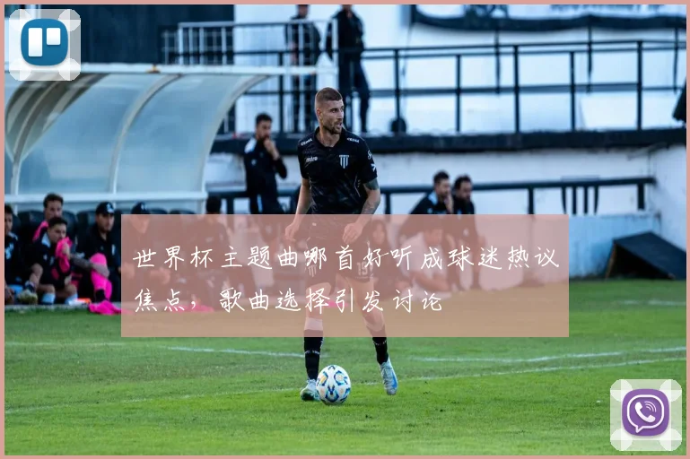 世界杯主题曲哪首好听成球迷热议焦点,歌曲选择引发讨论