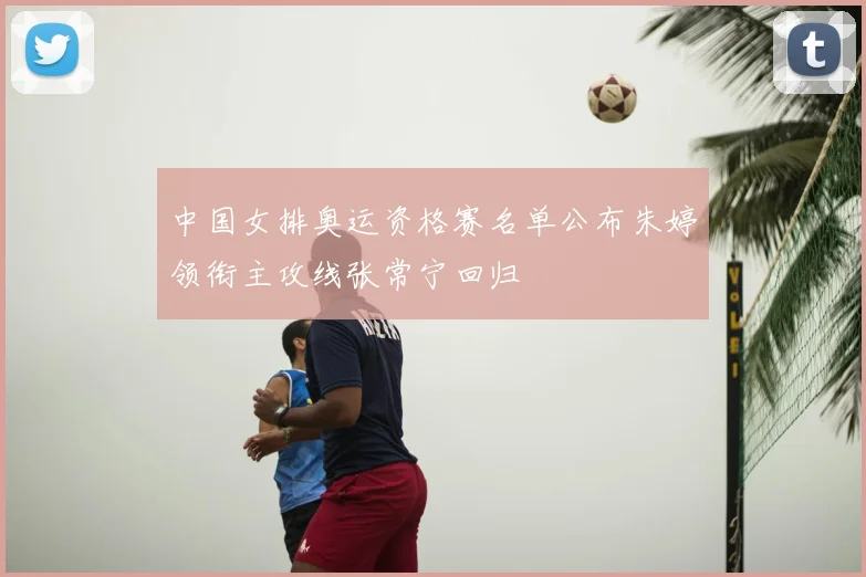 中国女排奥运资格赛名单公布朱婷领衔主攻线张常宁回归