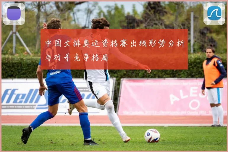 中国女排奥运资格赛出线形势分析与对手竞争格局
