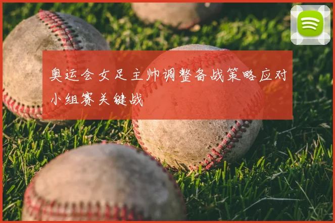 奥运会女足主帅调整备战策略应对小组赛关键战