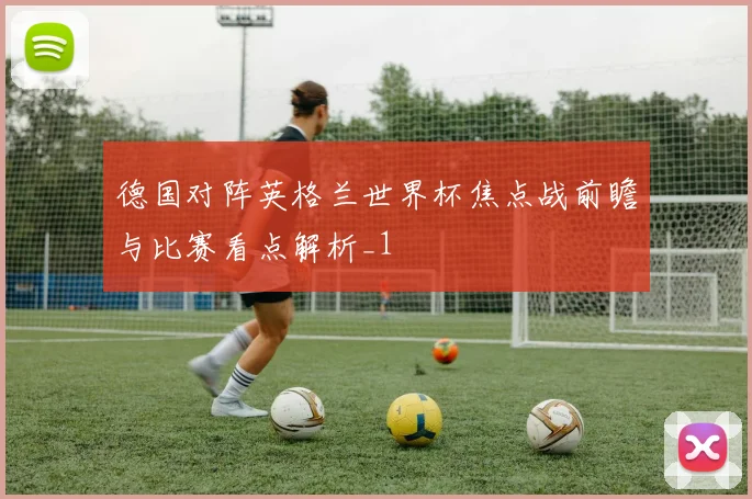 德国对阵英格兰世界杯焦点战前瞻与比赛看点解析_1