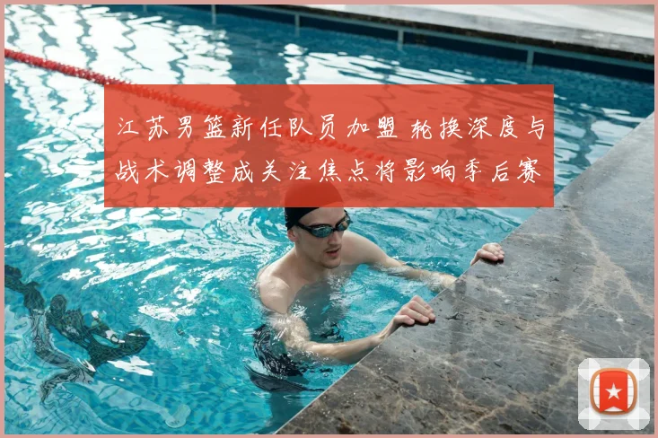 江苏男篮新任队员加盟 轮换深度与战术调整成关注焦点将影响季后赛竞争