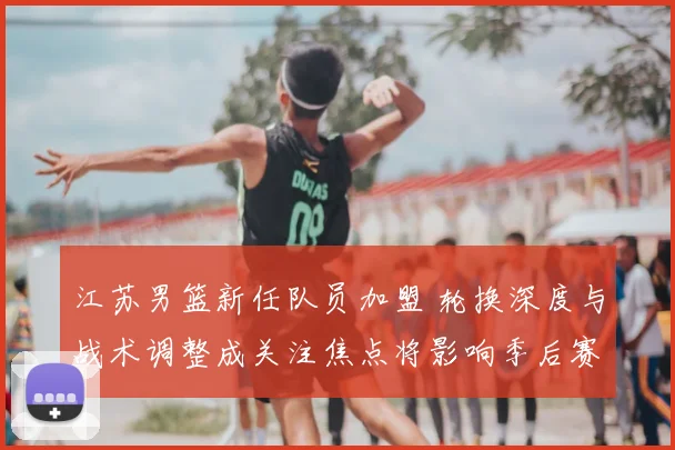 江苏男篮新任队员加盟 轮换深度与战术调整成关注焦点将影响季后赛竞争
