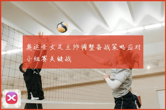 奥运会女足主帅调整备战策略应对小组赛关键战