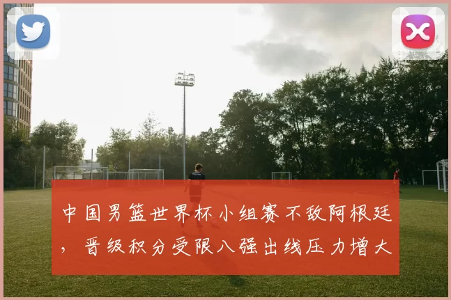 中国男篮世界杯小组赛不敌阿根廷，晋级积分受限八强出线压力增大