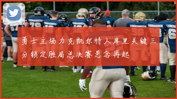 勇士主场力克凯尔特人库里关键三分锁定胜局总决赛悬念再起