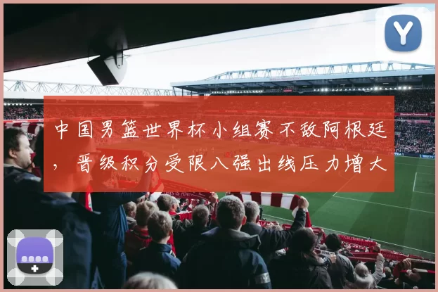中国男篮世界杯小组赛不敌阿根廷，晋级积分受限八强出线压力增大