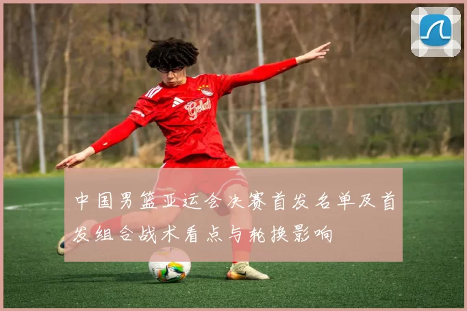 中国男篮亚运会决赛首发名单及首发组合战术看点与轮换影响