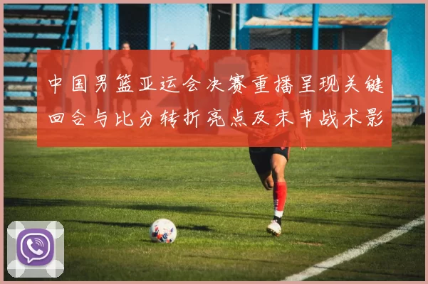 中国男篮亚运会决赛重播呈现关键回合与比分转折亮点及末节战术影响