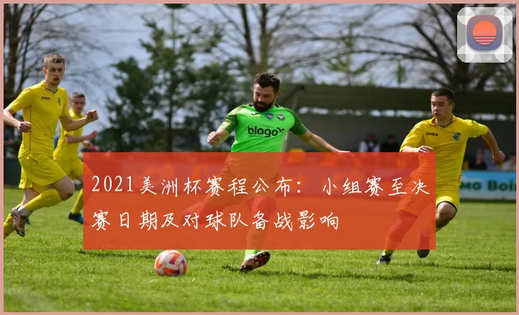2021美洲杯赛程公布：小组赛至决赛日期及对球队备战影响